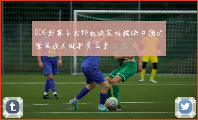 EDG新赛季打野轮换策略揭晓中期运营或成关键胜负因素