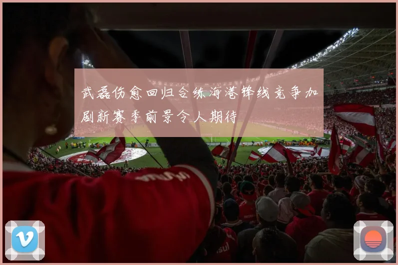 武磊伤愈回归合练海港锋线竞争加剧新赛季前景令人期待